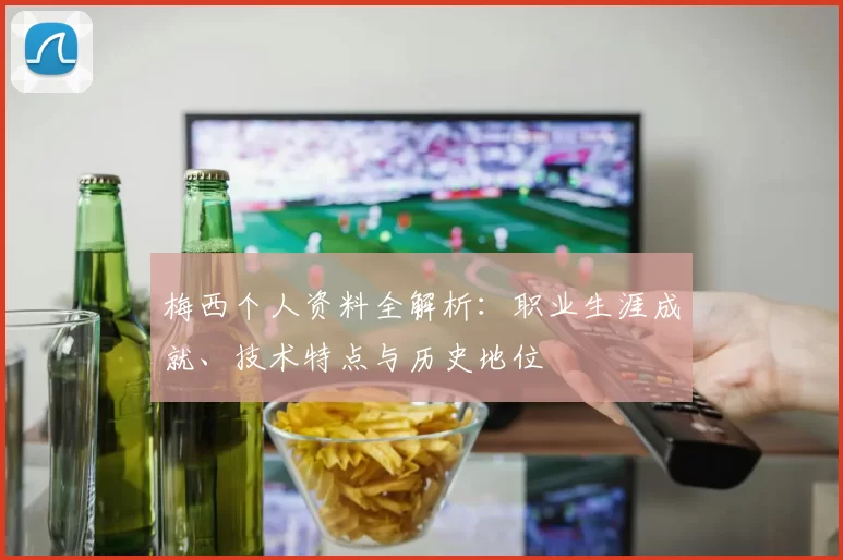 梅西个人资料全解析：职业生涯成就、技术特点与历史地位