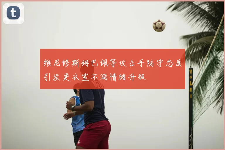 维尼修斯姆巴佩等攻击手防守态度引发更衣室不满情绪升级