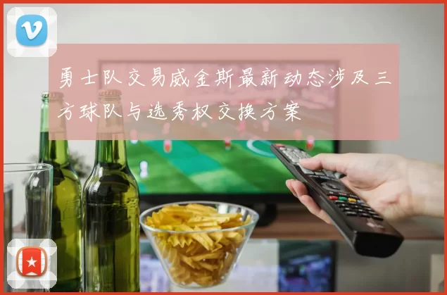 勇士队交易威金斯最新动态涉及三方球队与选秀权交换方案