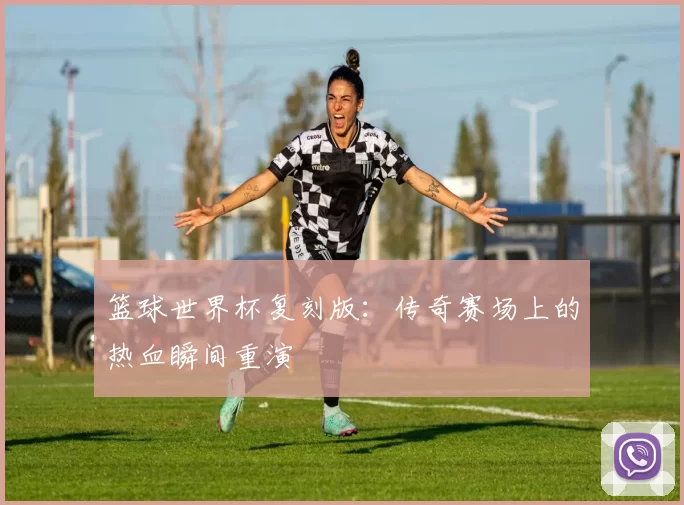 篮球世界杯复刻版:传奇赛场上的热血瞬间重演