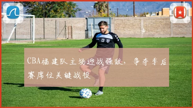 CBA福建队主场迎战强敌,争夺季后赛席位关键战役