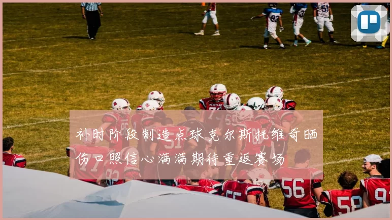 补时阶段制造点球克尔斯托维奇晒伤口照信心满满期待重返赛场