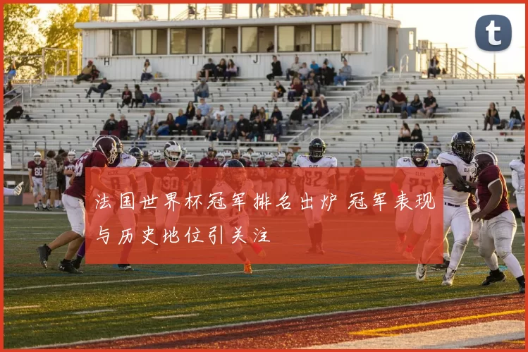 法国世界杯冠军排名出炉 冠军表现与历史地位引关注
