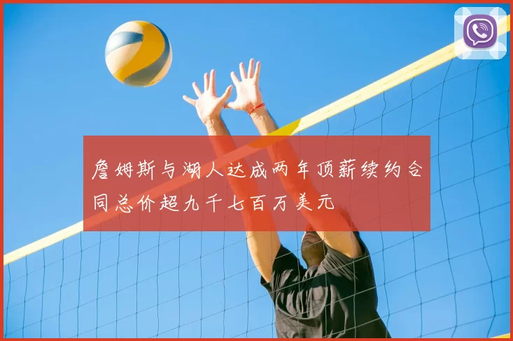 詹姆斯与湖人达成两年顶薪续约合同总价超九千七百万美元