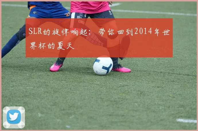 SLR的旋律响起:带你回到2014年世界杯的夏天