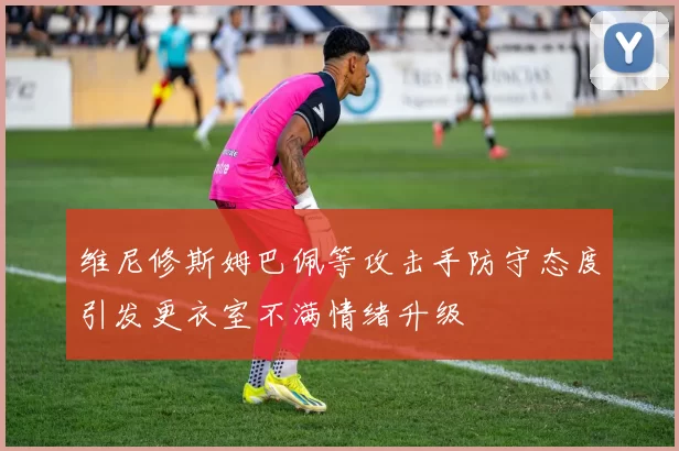 维尼修斯姆巴佩等攻击手防守态度引发更衣室不满情绪升级