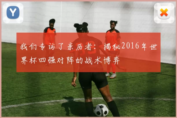 我们专访了亲历者：揭秘2016年世界杯四强对阵的战术博弈
