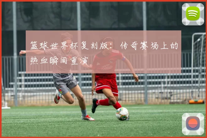 篮球世界杯复刻版:传奇赛场上的热血瞬间重演