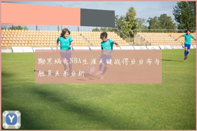 黝黑蜗壳NBA生涯关键战得分分布与胜负关系分析