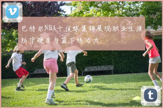 巴特尔NBA十佳球集锦展现职业生涯防守硬度与篮下统治力