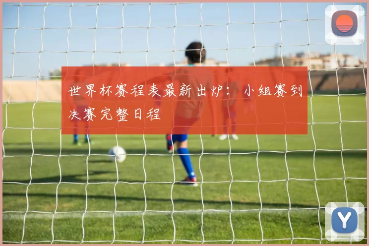 世界杯赛程表最新出炉:小组赛到决赛完整日程
