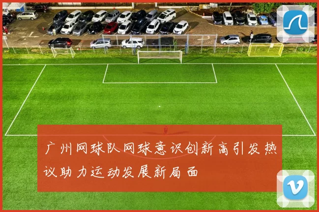 广州网球队网球意识创新高引发热议助力运动发展新局面