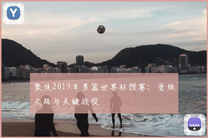 聚焦2019年男篮世界杯预赛:晋级之路与关键战役