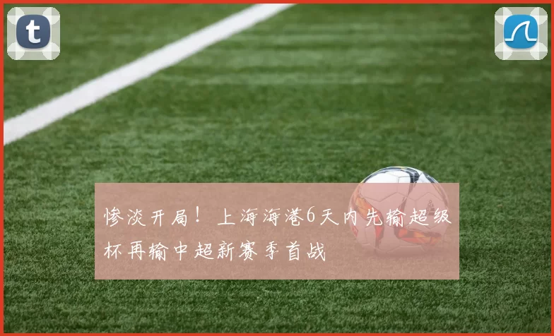 惨淡开局!上海海港6天内先输超级杯再输中超新赛季首战