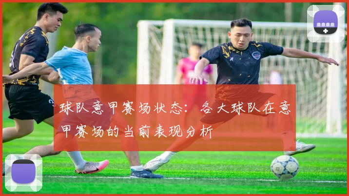 球队意甲赛场状态:各大球队在意甲赛场的当前表现分析