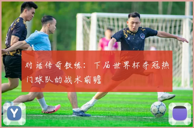 对话传奇教练:下届世界杯夺冠热门球队的战术前瞻
