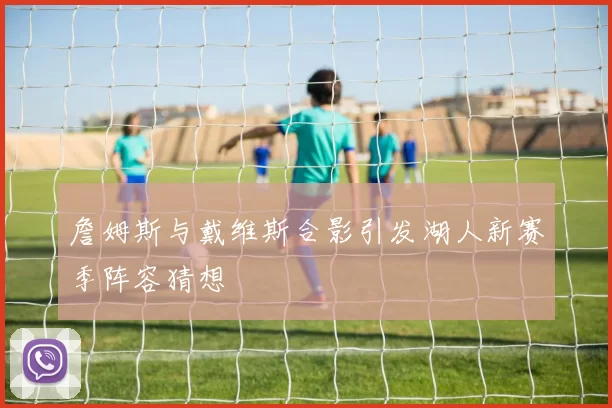 詹姆斯与戴维斯合影引发湖人新赛季阵容猜想