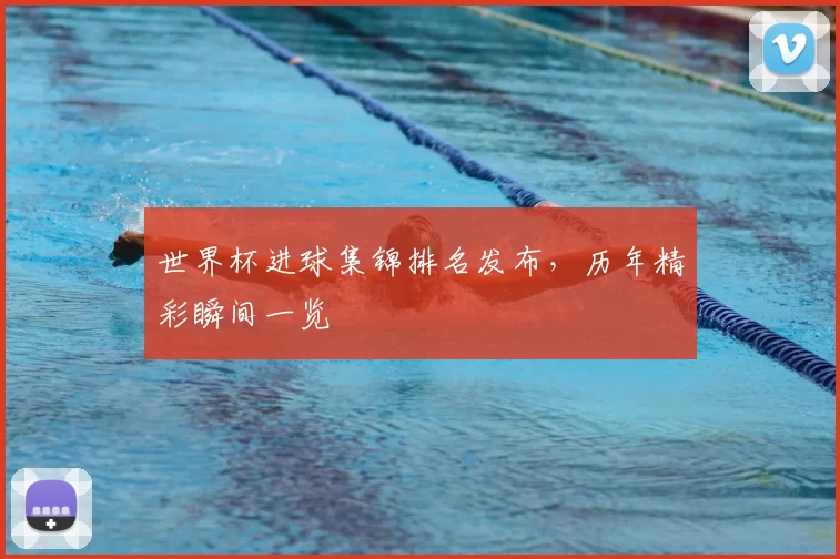 世界杯进球集锦排名发布，历年精彩瞬间一览