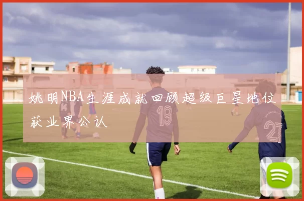 姚明NBA生涯成就回顾超级巨星地位获业界公认