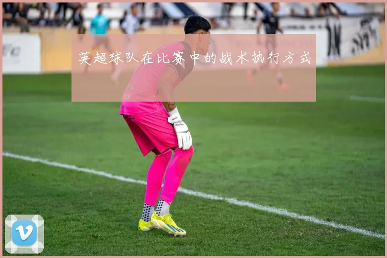 英超球队在比赛中的战术执行方式