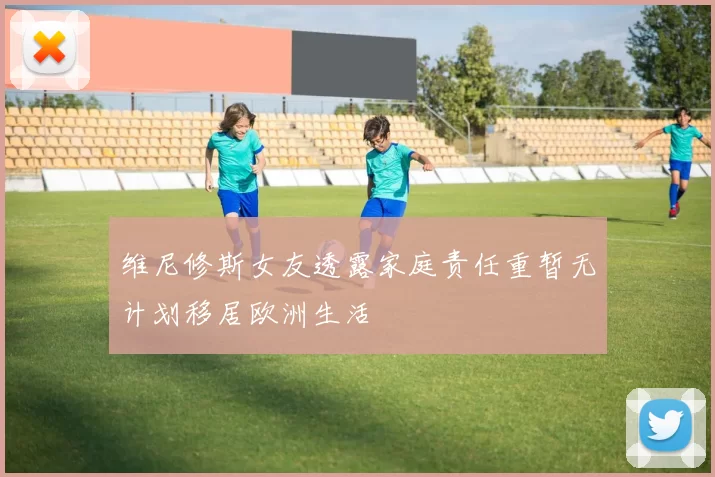 维尼修斯女友透露家庭责任重暂无计划移居欧洲生活