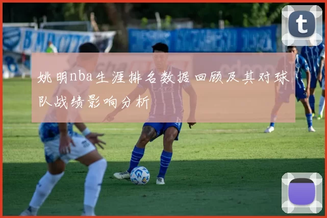 姚明nba生涯排名数据回顾及其对球队战绩影响分析