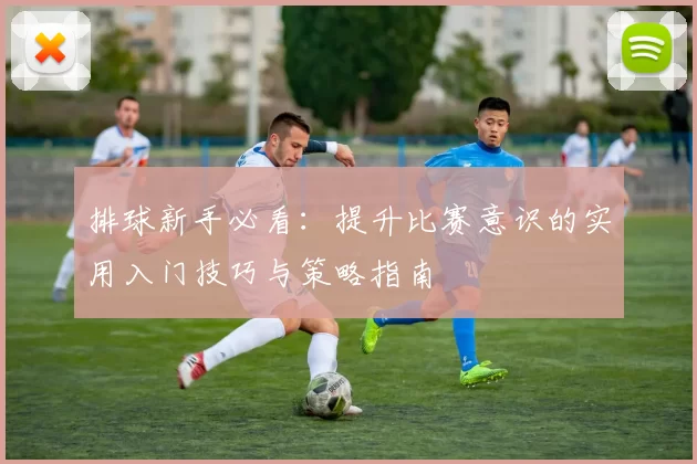 排球新手必看:提升比赛意识的实用入门技巧与策略指南
