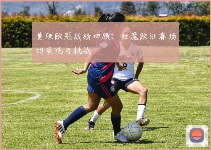 曼联欧冠战绩回顾:红魔欧洲赛场的表现与挑战