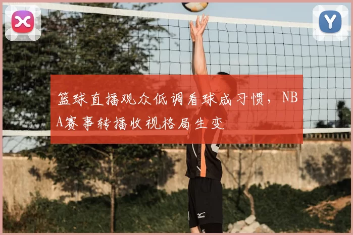 篮球直播观众低调看球成习惯,NBA赛事转播收视格局生变