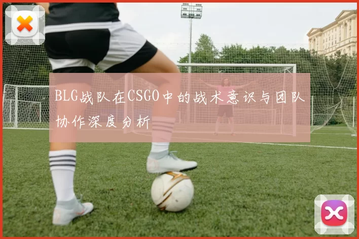 BLG战队在CSGO中的战术意识与团队协作深度分析