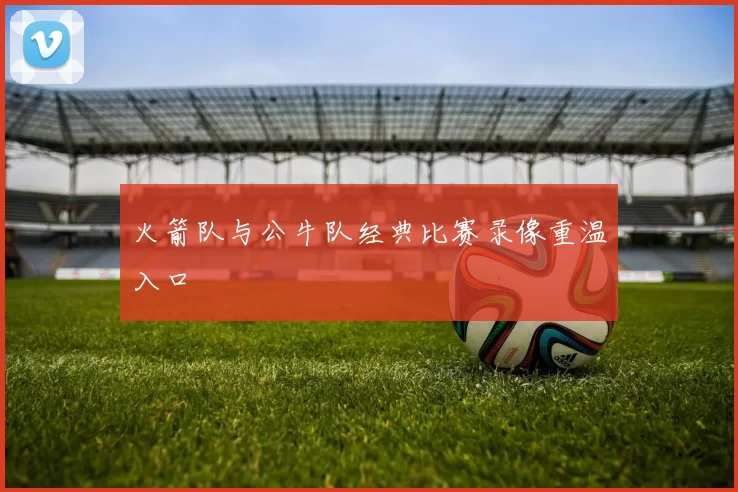 火箭队与公牛队经典比赛录像重温入口