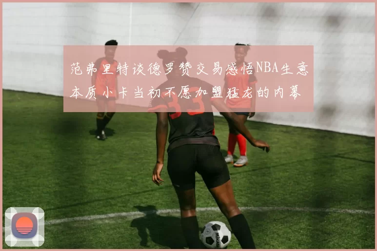 范弗里特谈德罗赞交易感悟NBA生意本质小卡当初不愿加盟猛龙的内幕揭秘