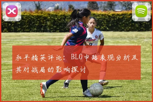 和平精英评论:BLG中路表现分析及其对战局的影响探讨