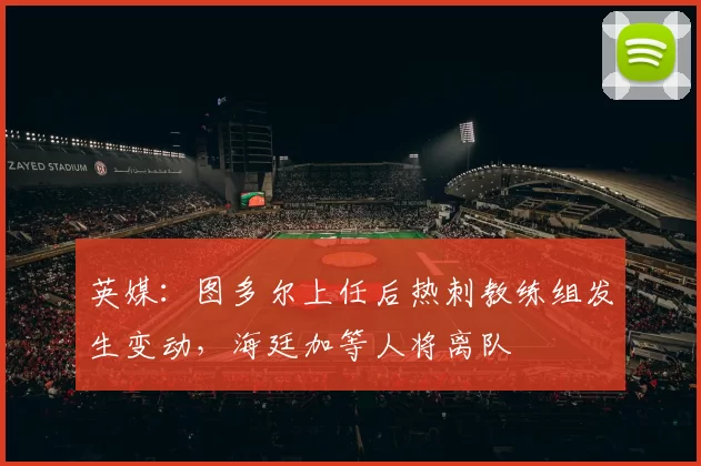 英媒:图多尔上任后热刺教练组发生变动,海廷加等人将离队