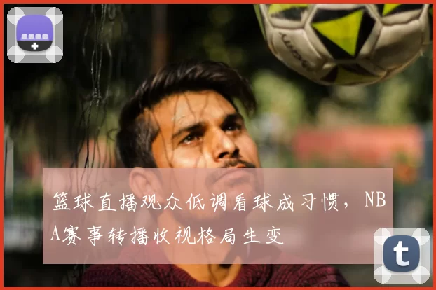 篮球直播观众低调看球成习惯，NBA赛事转播收视格局生变