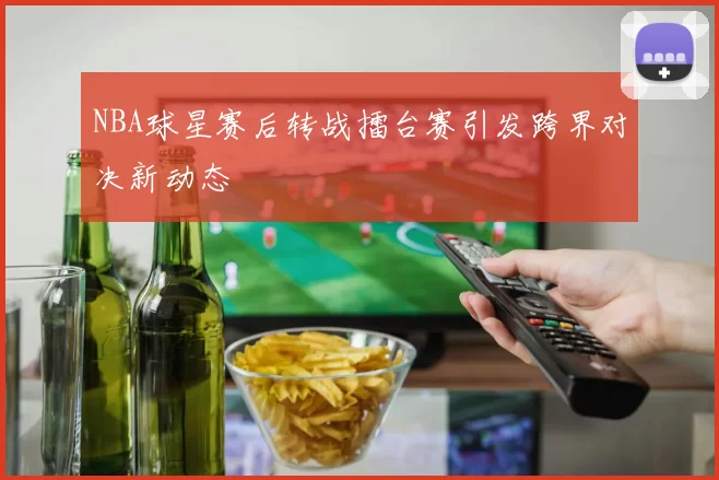 NBA球星赛后转战擂台赛引发跨界对决新动态