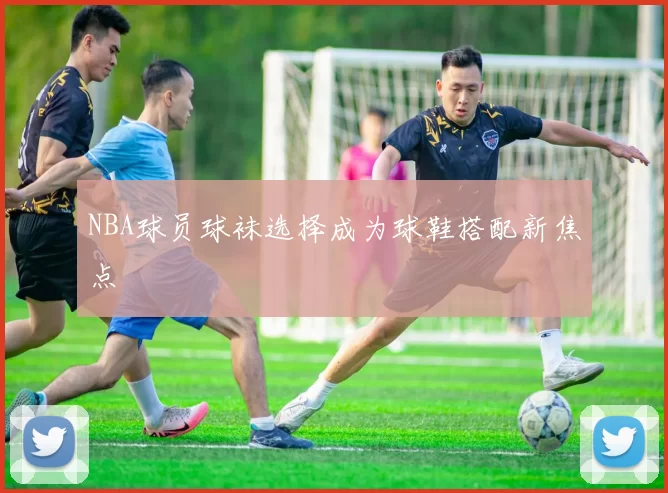 NBA球员球袜选择成为球鞋搭配新焦点
