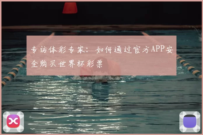 专访体彩专家:如何通过官方APP安全购买世界杯彩票