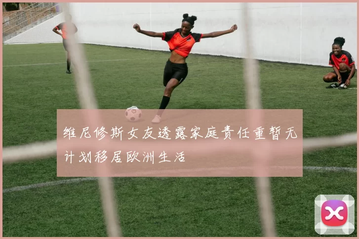 维尼修斯女友透露家庭责任重暂无计划移居欧洲生活