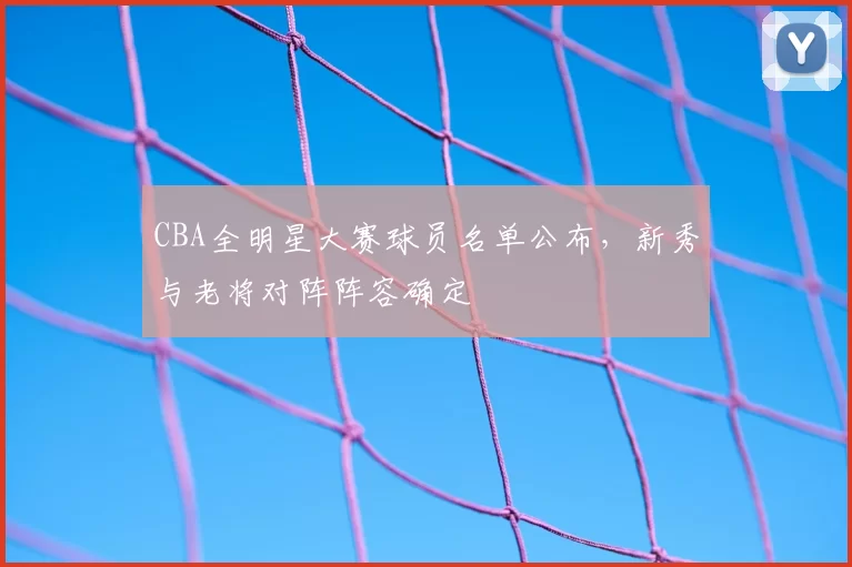 CBA全明星大赛球员名单公布,新秀与老将对阵阵容确定
