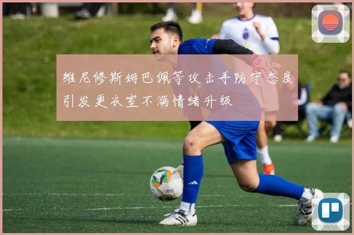 维尼修斯姆巴佩等攻击手防守态度引发更衣室不满情绪升级
