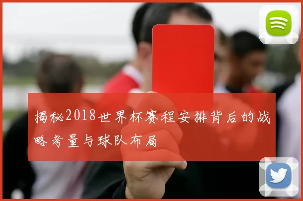 揭秘2018世界杯赛程安排背后的战略考量与球队布局