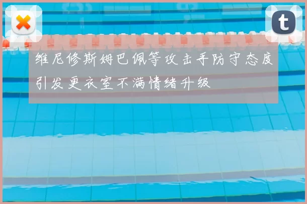 维尼修斯姆巴佩等攻击手防守态度引发更衣室不满情绪升级