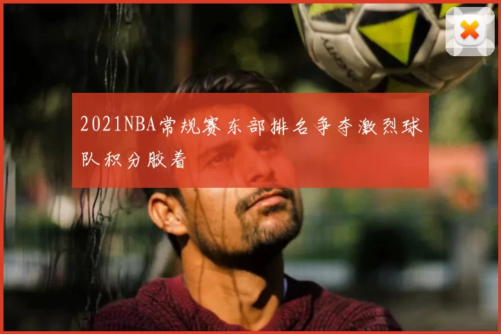 2021NBA常规赛东部排名争夺激烈球队积分胶着