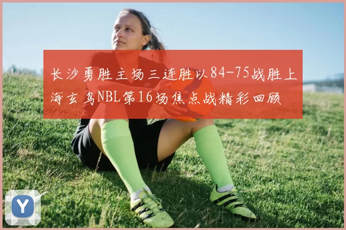 长沙勇胜主场三连胜以84-75战胜上海玄鸟NBL第16场焦点战精彩回顾