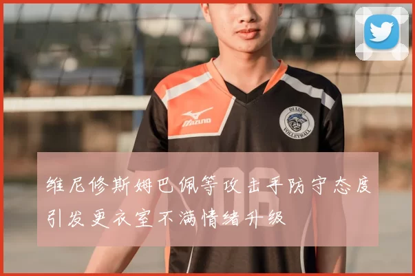 维尼修斯姆巴佩等攻击手防守态度引发更衣室不满情绪升级