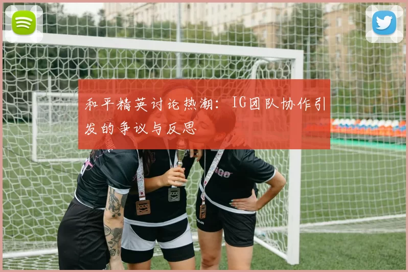 和平精英讨论热潮:IG团队协作引发的争议与反思