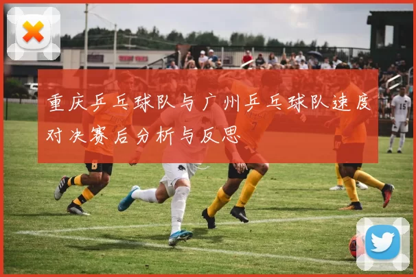 重庆乒乓球队与广州乒乓球队速度对决赛后分析与反思