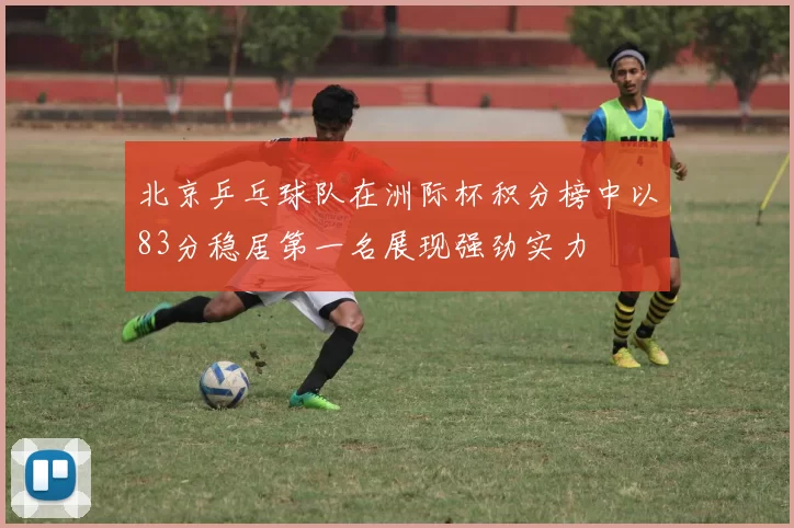北京乒乓球队在洲际杯积分榜中以83分稳居第一名展现强劲实力