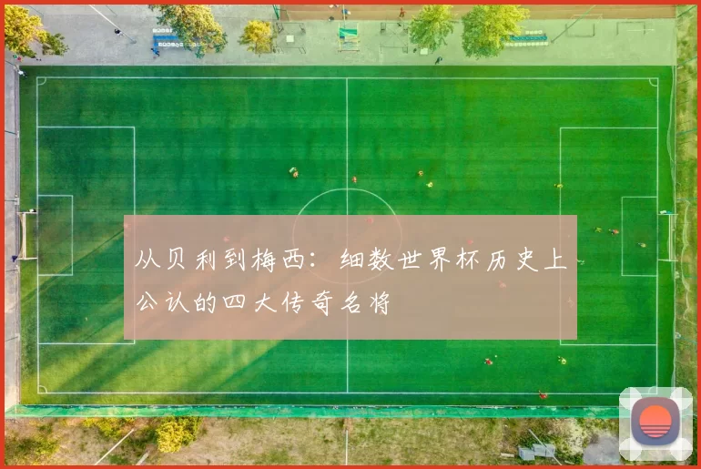 从贝利到梅西:细数世界杯历史上公认的四大传奇名将